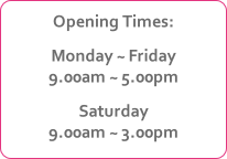 Opening Times:
Monday ~ Friday
9.00am ~ 5.00pm
Saturday
9.00am ~ 3.00pm
